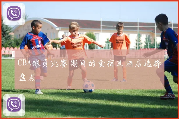 CBA球员比赛期间的食宿及酒店选择盘点