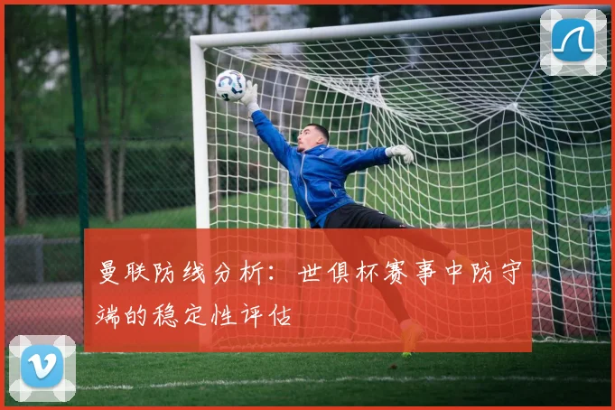 曼联防线分析：世俱杯赛事中防守端的稳定性评估