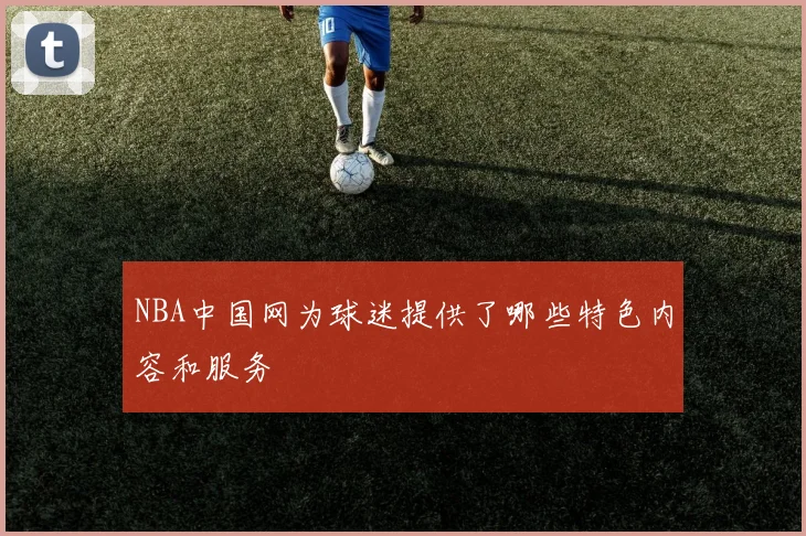 NBA中国网为球迷提供了哪些特色内容和服务