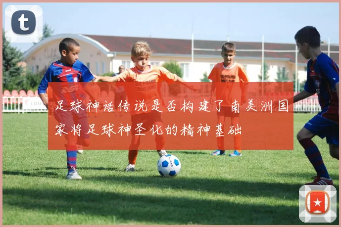 足球神话传说是否构建了南美洲国家将足球神圣化的精神基础