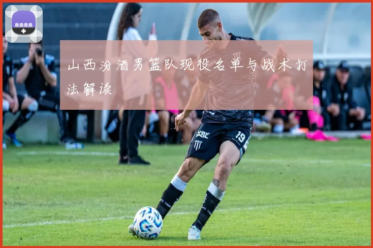 山西汾酒男篮队现役名单与战术打法解读