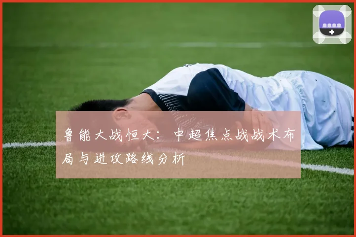 鲁能大战恒大：中超焦点战战术布局与进攻路线分析